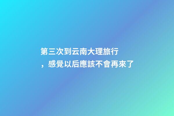 第三次到云南大理旅行，感覺以后應該不會再來了